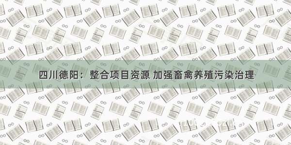 四川德阳：整合项目资源 加强畜禽养殖污染治理