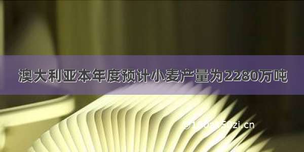 澳大利亚本年度预计小麦产量为2280万吨