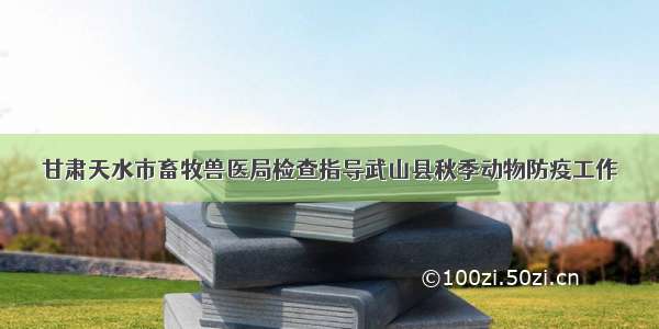 甘肃天水市畜牧兽医局检查指导武山县秋季动物防疫工作