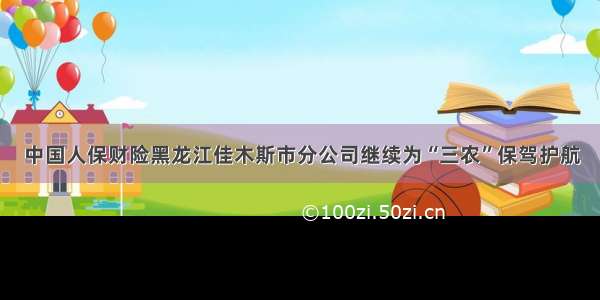 中国人保财险黑龙江佳木斯市分公司继续为“三农”保驾护航