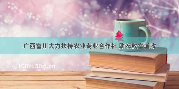 广西富川大力扶持农业专业合作社 助农致富增收