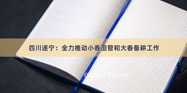 四川遂宁：全力推动小春田管和大春备耕工作