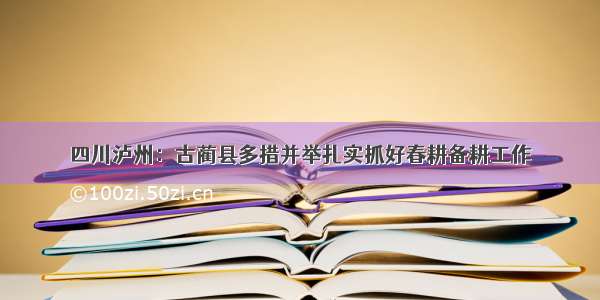 四川泸州：古蔺县多措并举扎实抓好春耕备耕工作