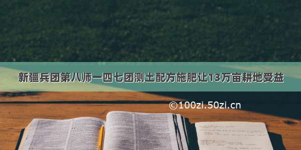 新疆兵团第八师一四七团测土配方施肥让13万亩耕地受益