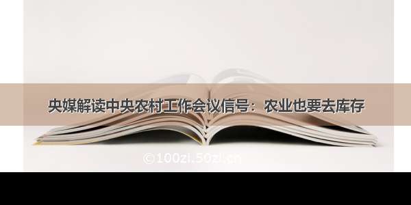 央媒解读中央农村工作会议信号：农业也要去库存