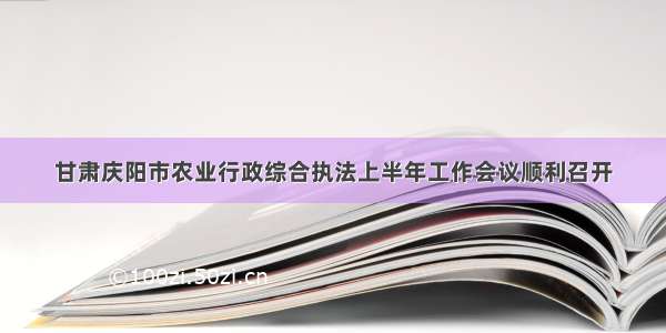 甘肃庆阳市农业行政综合执法上半年工作会议顺利召开