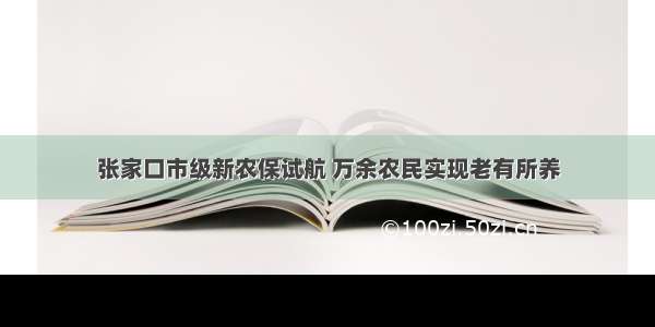 张家口市级新农保试航 万余农民实现老有所养