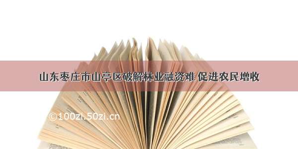 山东枣庄市山亭区破解林业融资难 促进农民增收