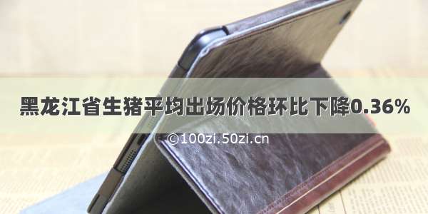 黑龙江省生猪平均出场价格环比下降0.36%