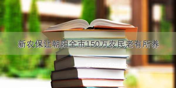 新农保让朝阳全市150万农民老有所养