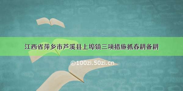 江西省萍乡市芦溪县上埠镇三项措施抓春耕备耕