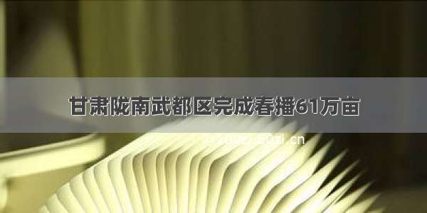 甘肃陇南武都区完成春播61万亩