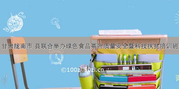 甘肃陇南市 县联合举办绿色食品茶叶质量安全暨科技扶贫培训班