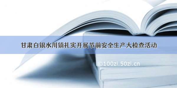 甘肃白银水川镇扎实开展节前安全生产大检查活动