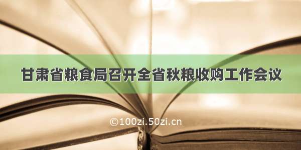 甘肃省粮食局召开全省秋粮收购工作会议