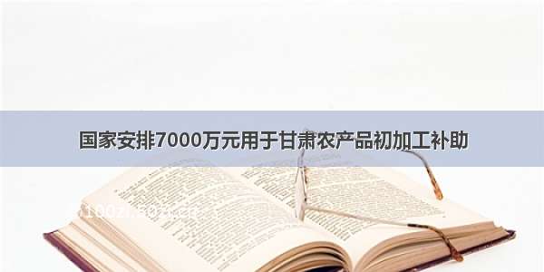 国家安排7000万元用于甘肃农产品初加工补助