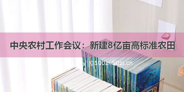 中央农村工作会议：新建8亿亩高标准农田