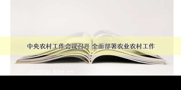 中央农村工作会议召开 全面部署农业农村工作
