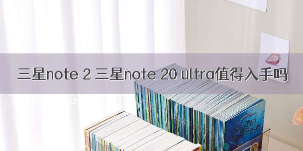 三星note 2 三星note 20 ultra值得入手吗