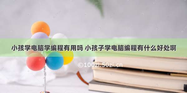 小孩学电脑学编程有用吗 小孩子学电脑编程有什么好处啊