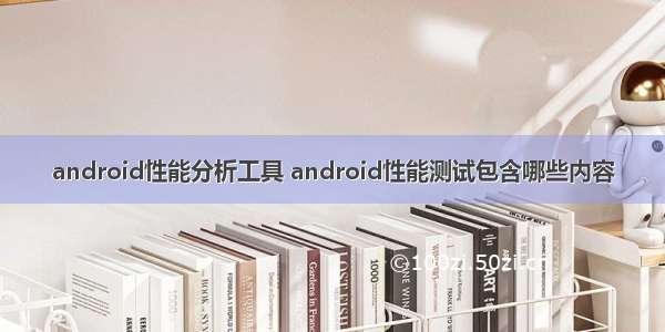 android性能分析工具 android性能测试包含哪些内容