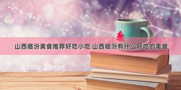 山西临汾美食推荐好吃小吃 山西临汾有什么好吃的美食