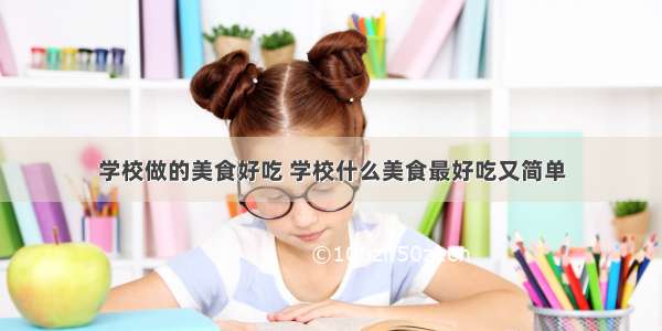 学校做的美食好吃 学校什么美食最好吃又简单