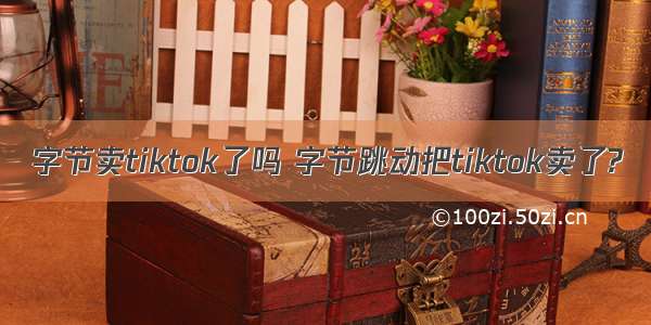 字节卖tiktok了吗 字节跳动把tiktok卖了?