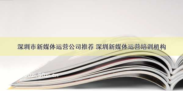 深圳市新媒体运营公司推荐 深圳新媒体运营培训机构