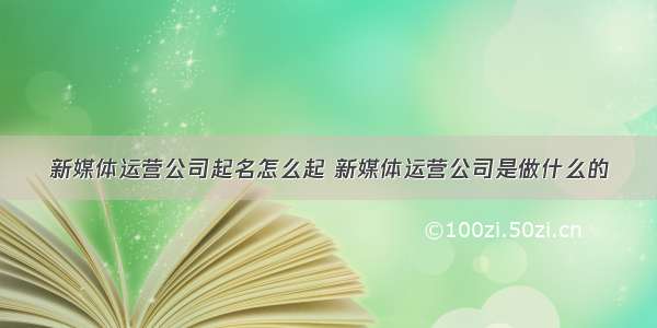 新媒体运营公司起名怎么起 新媒体运营公司是做什么的