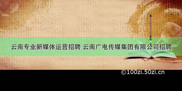 云南专业新媒体运营招聘 云南广电传媒集团有限公司招聘