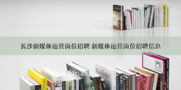 长沙新媒体运营岗位招聘 新媒体运营岗位招聘信息