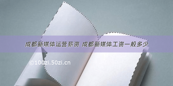 成都新媒体运营薪资 成都新媒体工资一般多少