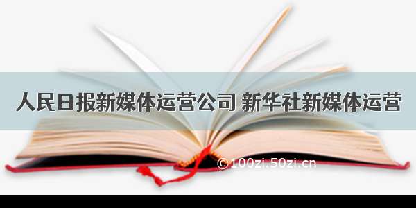 人民日报新媒体运营公司 新华社新媒体运营