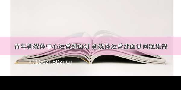 青年新媒体中心运营部面试 新媒体运营部面试问题集锦