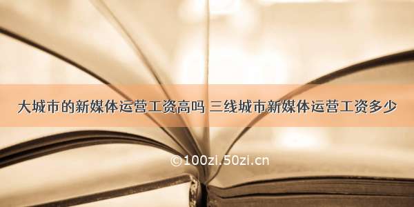 大城市的新媒体运营工资高吗 三线城市新媒体运营工资多少