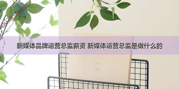 新媒体品牌运营总监薪资 新媒体运营总监是做什么的