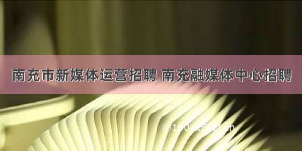 南充市新媒体运营招聘 南充融媒体中心招聘