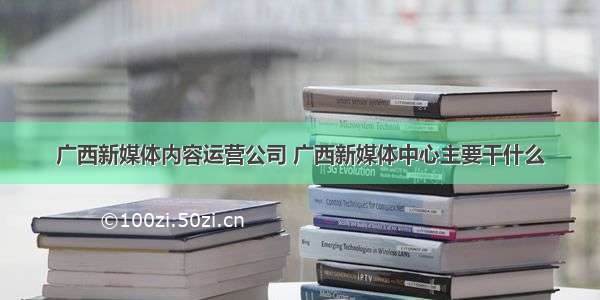 广西新媒体内容运营公司 广西新媒体中心主要干什么