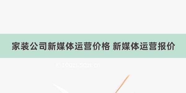 家装公司新媒体运营价格 新媒体运营报价