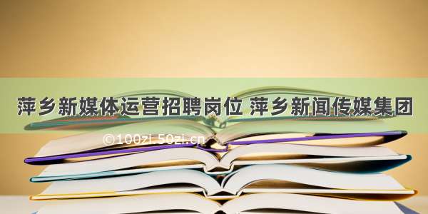 萍乡新媒体运营招聘岗位 萍乡新闻传媒集团