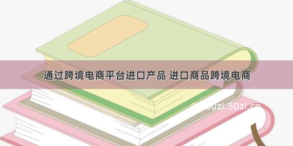 通过跨境电商平台进口产品 进口商品跨境电商