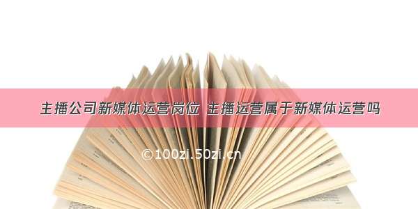 主播公司新媒体运营岗位 主播运营属于新媒体运营吗