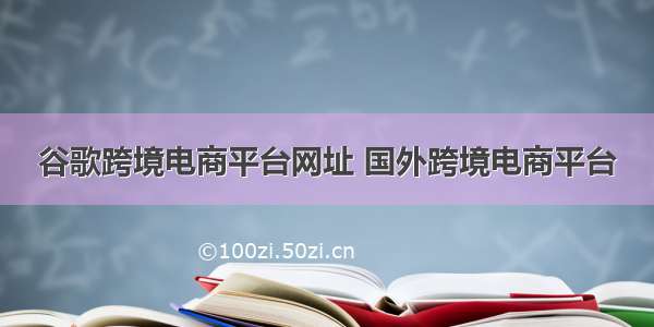 谷歌跨境电商平台网址 国外跨境电商平台