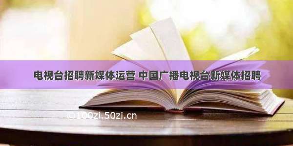 电视台招聘新媒体运营 中国广播电视台新媒体招聘