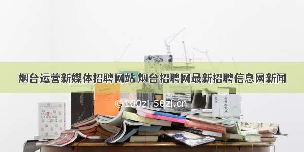 烟台运营新媒体招聘网站 烟台招聘网最新招聘信息网新闻