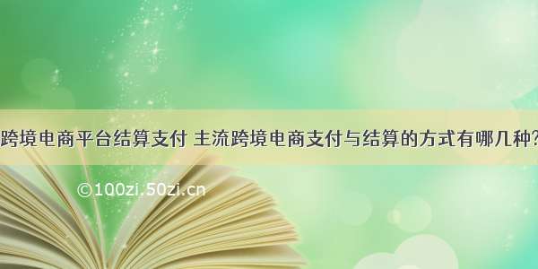 跨境电商平台结算支付 主流跨境电商支付与结算的方式有哪几种?