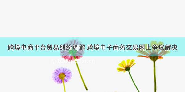 跨境电商平台贸易纠纷调解 跨境电子商务交易网上争议解决