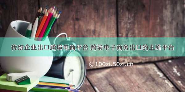 传统企业出口跨境电商平台 跨境电子商务出口的主流平台