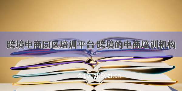 跨境电商园区培训平台 跨境的电商培训机构